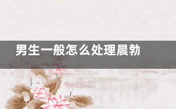 男生一般怎么处理晨勃 男生一般怎么办,男生应该怎么解决生理问题